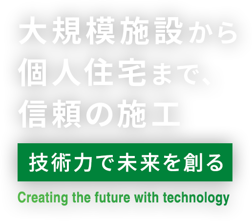 大規模施設から個人住宅まで、信頼の施工。技術力で未来を創る！~Creating the future with technology~